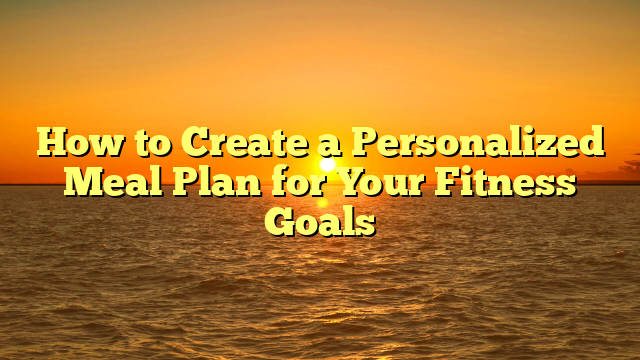 How to Create a Personalized Meal Plan for Your Fitness Goals