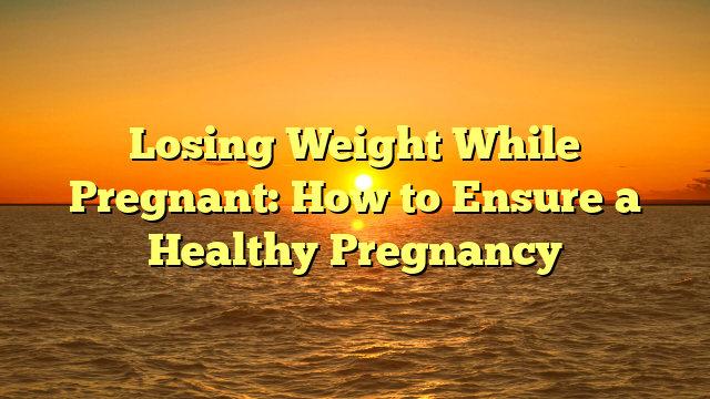 Losing Weight While Pregnant: How to Ensure a Healthy Pregnancy