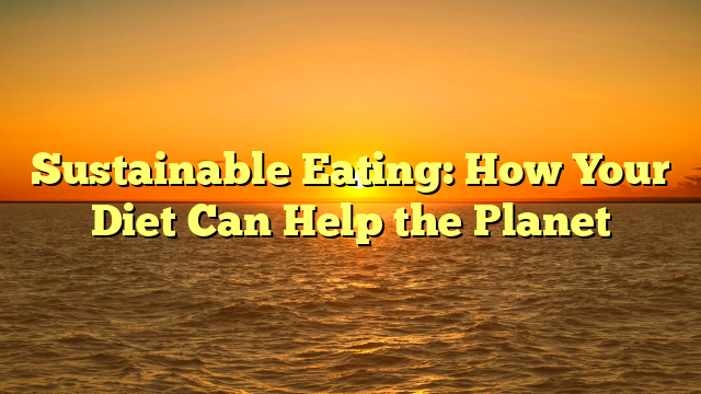 Sustainable Eating: How Your Diet Can Help the Planet