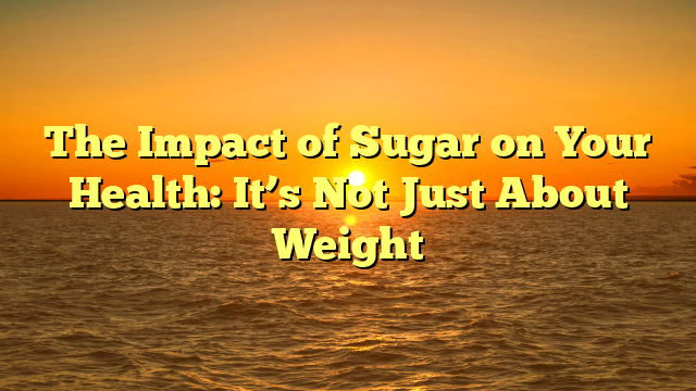 The Impact of Sugar on Your Health: It’s Not Just About Weight