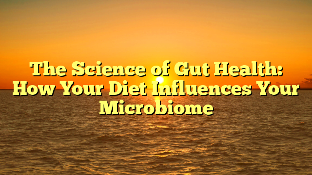 The Science of Gut Health: How Your Diet Influences Your Microbiome